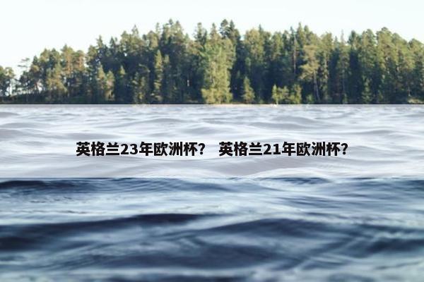 英格兰23年欧洲杯？ 英格兰21年欧洲杯？