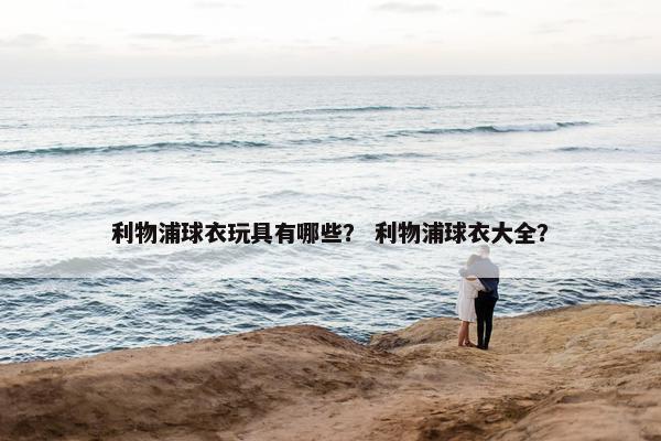 利物浦球衣玩具有哪些？ 利物浦球衣大全？
