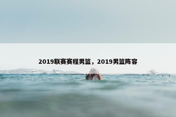 2019联赛赛程男篮，2019男篮阵容