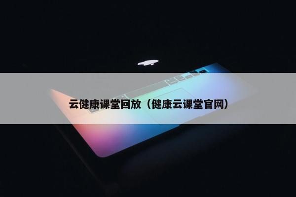 云健康课堂回放（健康云课堂官网）