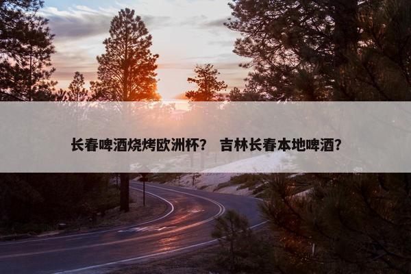 长春啤酒烧烤欧洲杯？ 吉林长春本地啤酒？