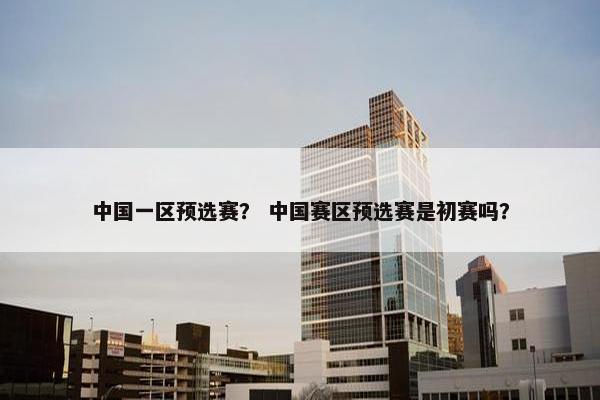 中国一区预选赛？ 中国赛区预选赛是初赛吗？