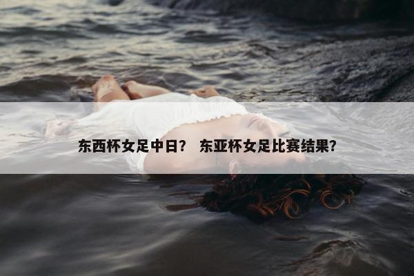 东西杯女足中日？ 东亚杯女足比赛结果？
