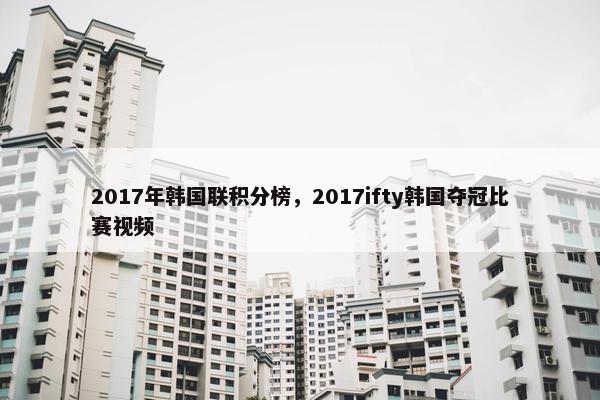 2017年韩国联积分榜，2017ifty韩国夺冠比赛视频