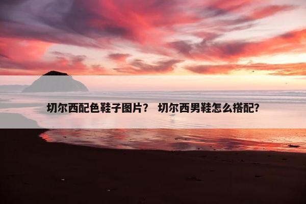 切尔西配色鞋子图片？ 切尔西男鞋怎么搭配？