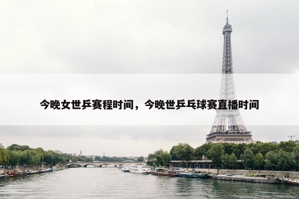 今晚女世乒赛程时间，今晚世乒乓球赛直播时间
