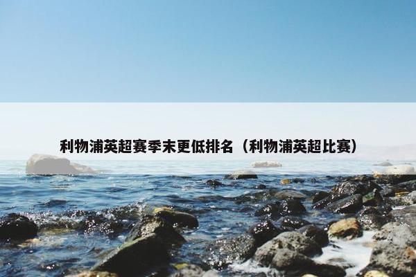 利物浦英超赛季末更低排名（利物浦英超比赛）