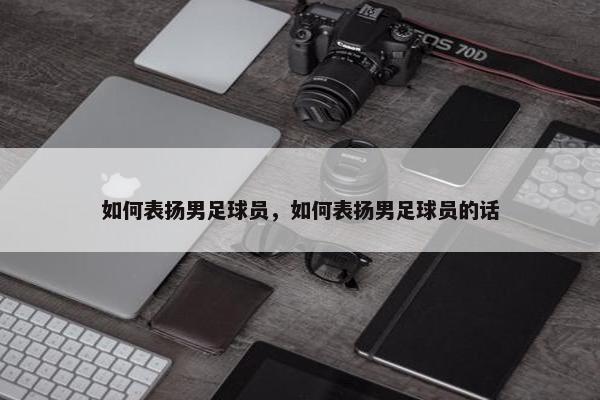 如何表扬男足球员，如何表扬男足球员的话
