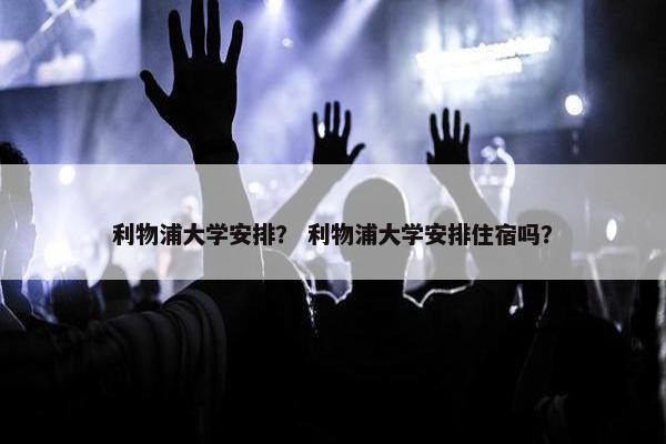 利物浦大学安排？ 利物浦大学安排住宿吗？