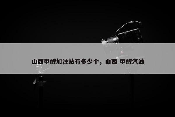 山西甲醇加注站有多少个，山西 甲醇汽油