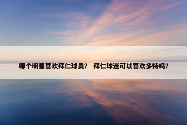 哪个明星喜欢拜仁球员？ 拜仁球迷可以喜欢多特吗？