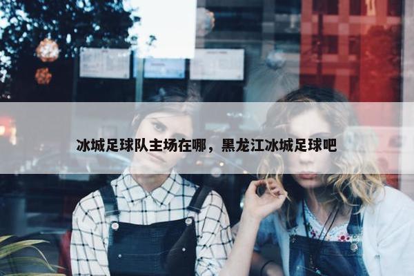 冰城足球队主场在哪，黑龙江冰城足球吧