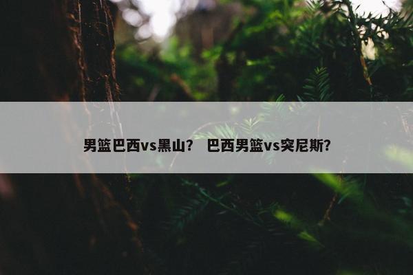 男篮巴西vs黑山？ 巴西男篮vs突尼斯？