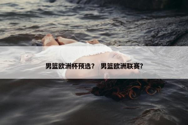 男篮欧洲杯预选？ 男篮欧洲联赛？