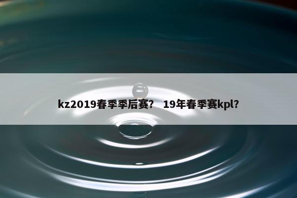 kz2019春季季后赛？ 19年春季赛kpl？