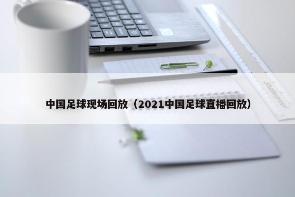 中国足球现场回放（2021中国足球直播回放）
