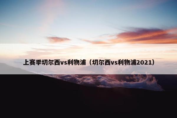 上赛季切尔西vs利物浦（切尔西vs利物浦2021）