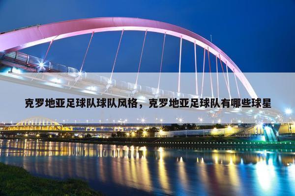 克罗地亚足球队球队风格,克罗地亚足球队有哪些球星 克罗地亚足球队球队风格,克罗地亚足球队有哪些球星