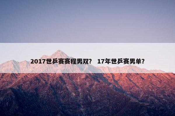 2017世乒赛赛程男双? 17年世乒赛男单? 2017世乒赛赛程男双? 17年世乒赛男单?