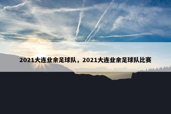 2021大连业余足球队，2021大连业余足球队比赛