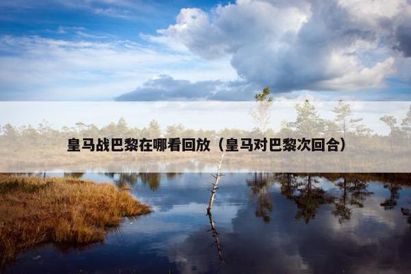 皇马战巴黎在哪看回放（皇马对巴黎次回合）