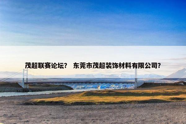 茂超联赛论坛？ 东莞市茂超装饰材料有限公司？