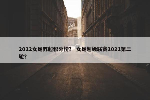 2022女足苏超积分榜？ 女足超级联赛2021第二轮？