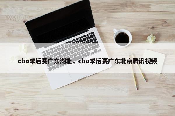 cba季后赛广东湖北，cba季后赛广东北京腾讯视频