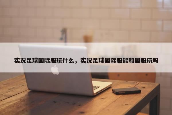 实况足球国际服玩什么,实况足球国际服能和国服玩吗 实况足球国际服玩什么,实况足球国际服能和国服玩吗