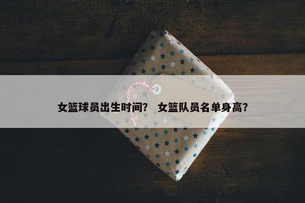 女篮球员出生时间？ 女篮队员名单身高？