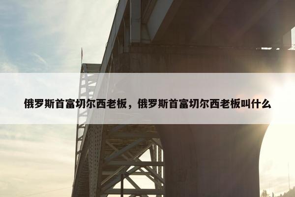 俄罗斯首富切尔西老板，俄罗斯首富切尔西老板叫什么