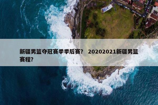 新疆男篮夺冠赛季季后赛？ 20202021新疆男篮赛程？