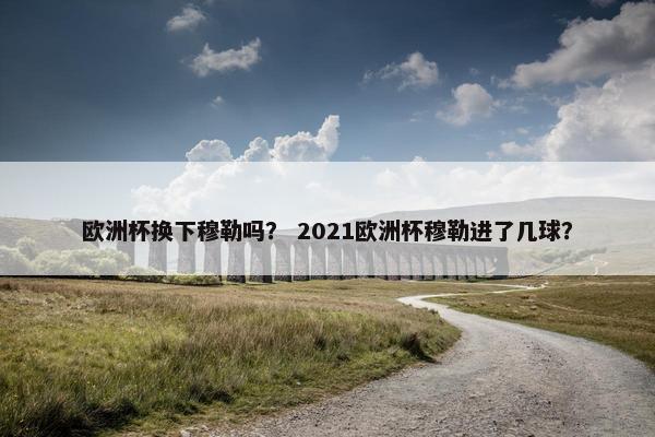 欧洲杯换下穆勒吗？ 2021欧洲杯穆勒进了几球？