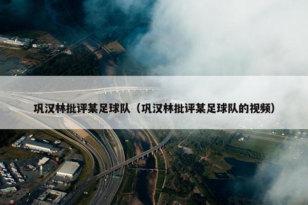 巩汉林批评某足球队（巩汉林批评某足球队的视频）