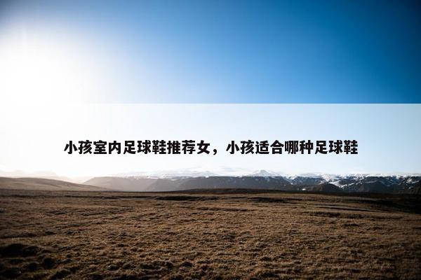 小孩室内足球鞋推荐女,小孩适合哪种足球鞋 小孩室内足球鞋推荐女,小孩适合哪种足球鞋