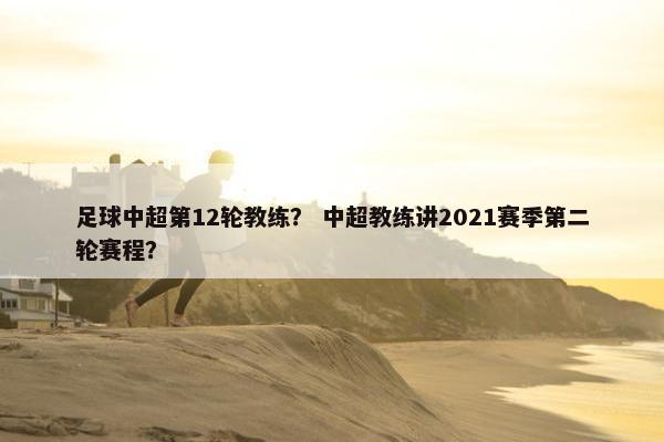 足球中超第12轮教练？ 中超教练讲2021赛季第二轮赛程？