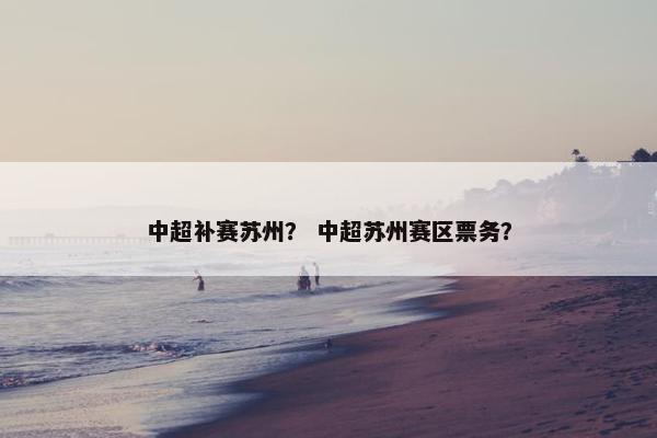 中超补赛苏州？ 中超苏州赛区票务？