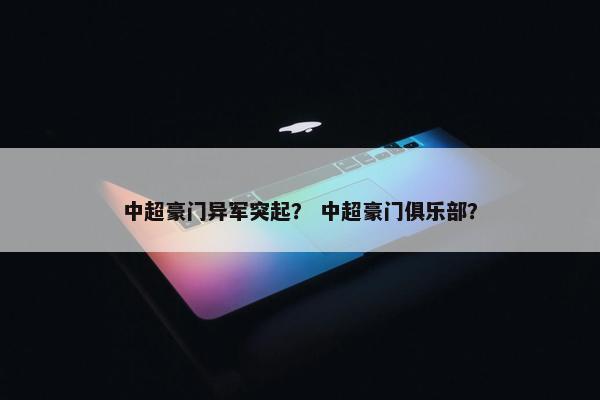 中超豪门异军突起? 中超豪门俱乐部? 中超豪门异军突起? 中超豪门俱乐部?