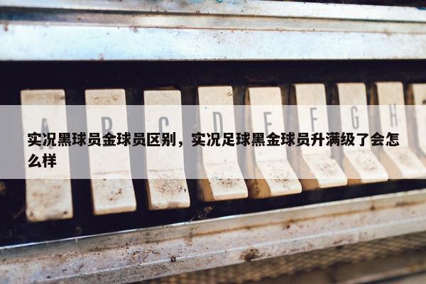 实况黑球员金球员区别，实况足球黑金球员升满级了会怎么样