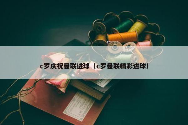 c罗庆祝曼联进球（c罗曼联精彩进球）