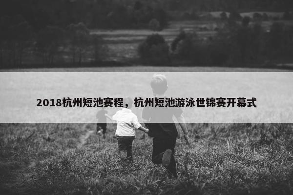 2018杭州短池赛程，杭州短池游泳世锦赛开幕式