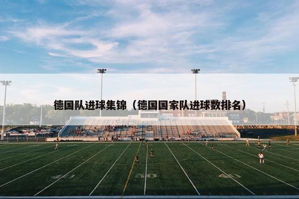 德国队进球集锦（德国国家队进球数排名）