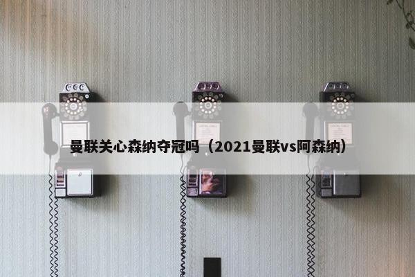 曼联关心森纳夺冠吗（2021曼联vs阿森纳）