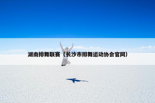 湖南排舞联赛(长沙市排舞运动协会官网) 湖南排舞联赛(长沙市排舞运动协会官网)