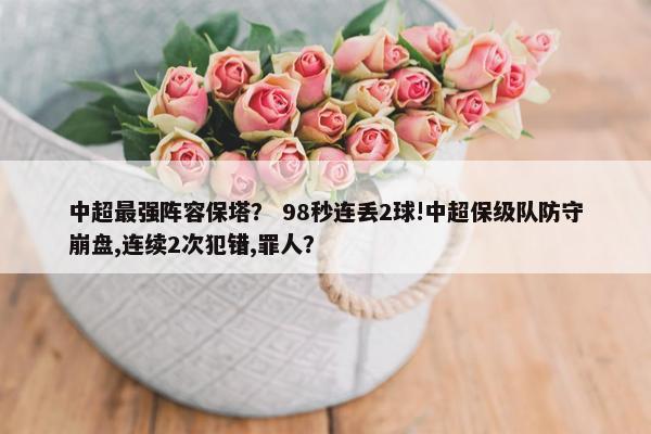 中超最强阵容保塔？ 98秒连丢2球!中超保级队防守崩盘,连续2次犯错,罪人？