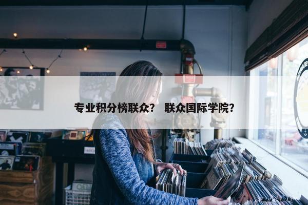 专业积分榜联众? 联众国际学院? 专业积分榜联众? 联众国际学院?