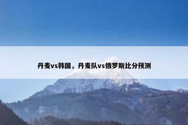 丹麦vs韩国，丹麦队vs俄罗斯比分预测