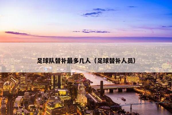 足球队替补最多几人(足球替补人员) 足球队替补最多几人(足球替补人员)