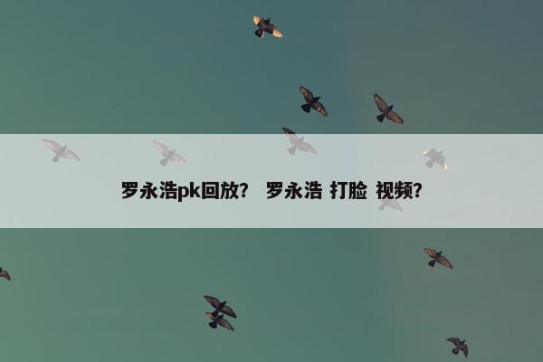 罗永浩pk回放？ 罗永浩 打脸 视频？