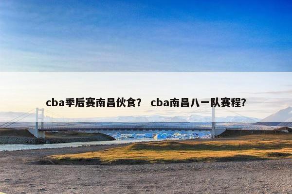cba季后赛南昌伙食？ cba南昌八一队赛程？